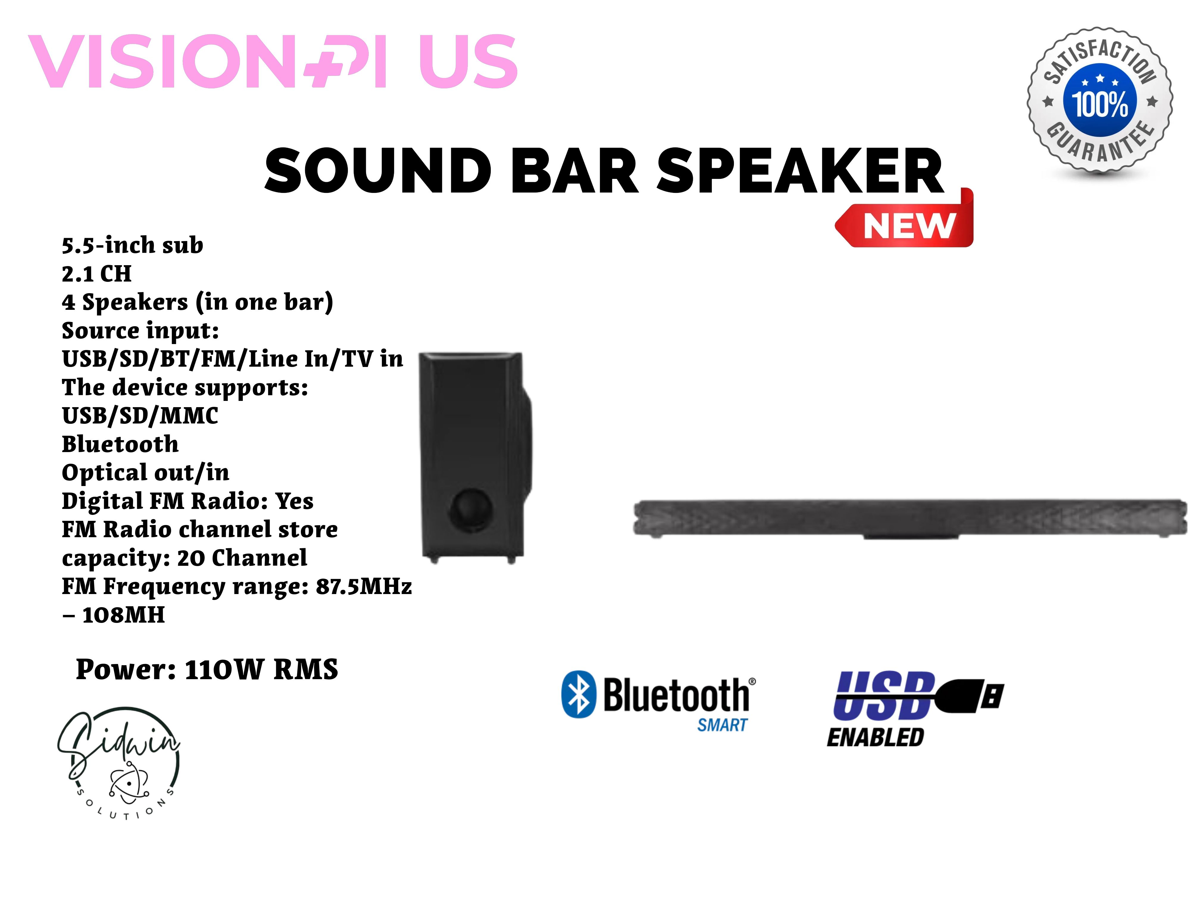 VISION PLUS Sound Bar 110W Power: 110W RMS 5.5-inch sub
2.1 CH 4 Speakers ,Source input: USB/SD/BT/FM/Line In/TV in The device supports: USB/SD/MMC Bluetooth Optical out/in Digital FM RadiO